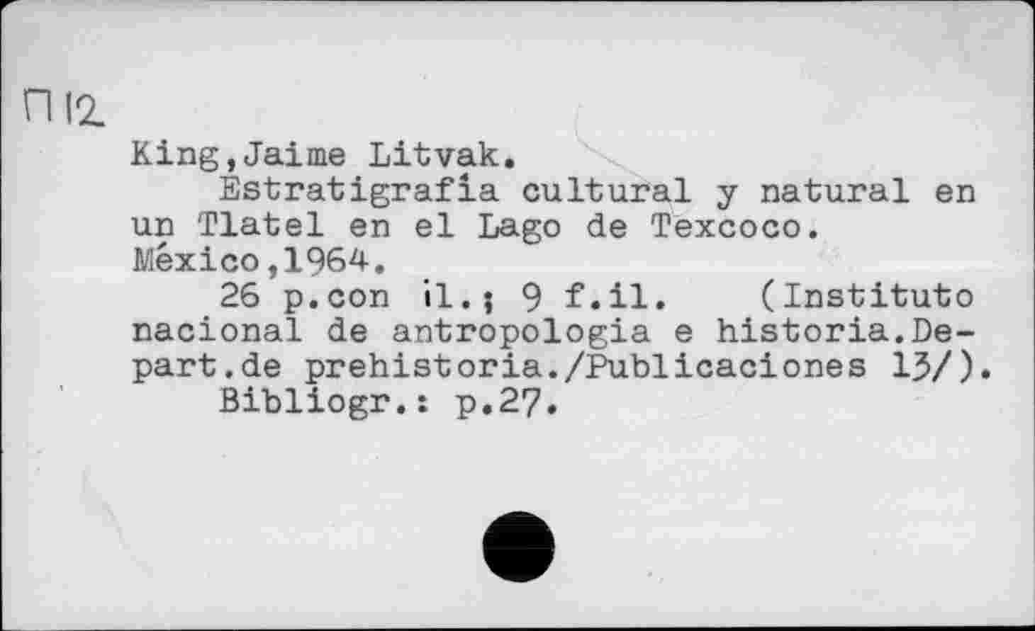 ﻿П 12.
King,Jaime Litvak.
Estratigrafla cultural у natural en un Tlatel en el Lago de Texcoco.
Mexico,1964.
26 p.con il.; 9 f.il. (Institute nacional de antropologia e historia.Depart, de prehistoria./Publicaciones 13/).
Bibliogr.: p.27.